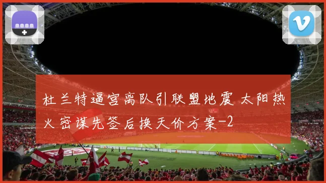杜兰特逼宫离队引联盟地震 太阳热火密谋先签后换天价方案