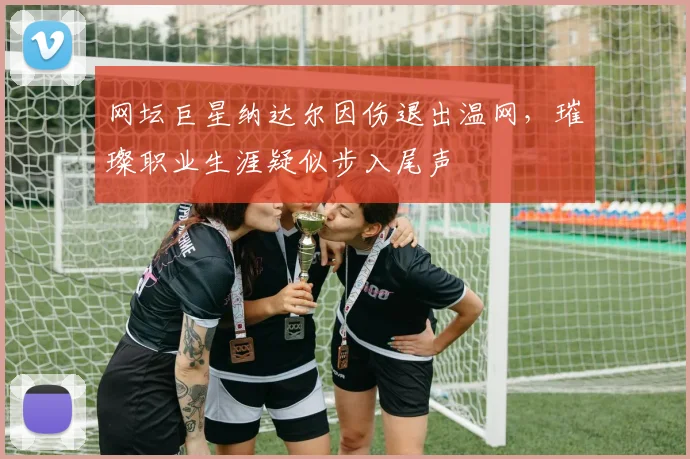 网坛巨星纳达尔因伤退出温网，璀璨职业生涯疑似步入尾声