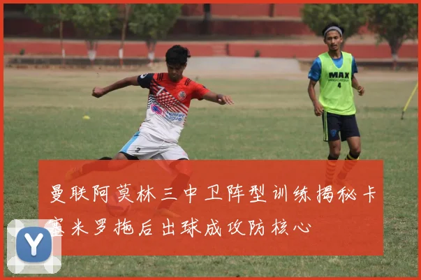 曼联阿莫林三中卫阵型训练揭秘卡塞米罗拖后出球成攻防核心