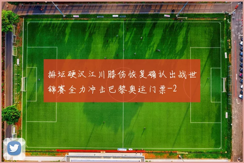排坛硬汉江川膝伤恢复确认出战世锦赛全力冲击巴黎奥运门票
