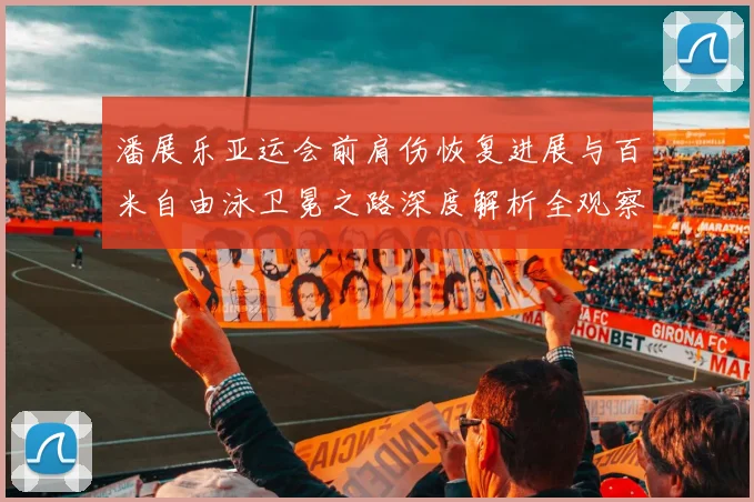 潘展乐亚运会前肩伤恢复进展与百米自由泳卫冕之路深度解析全观察