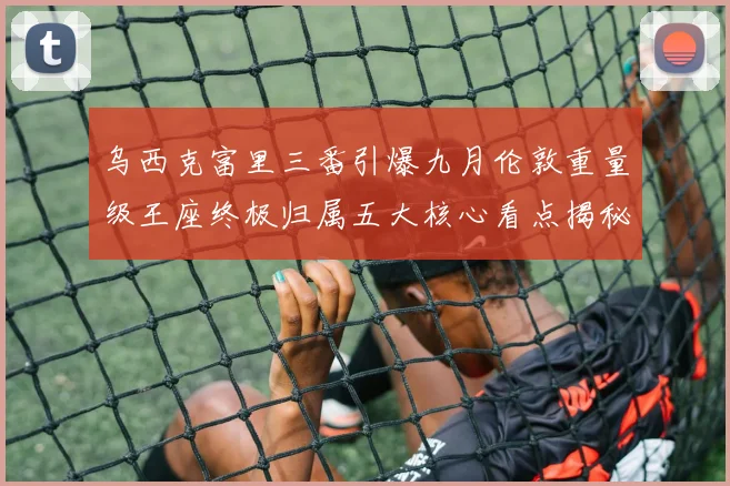 乌西克富里三番引爆九月伦敦重量级王座终极归属五大核心看点揭秘