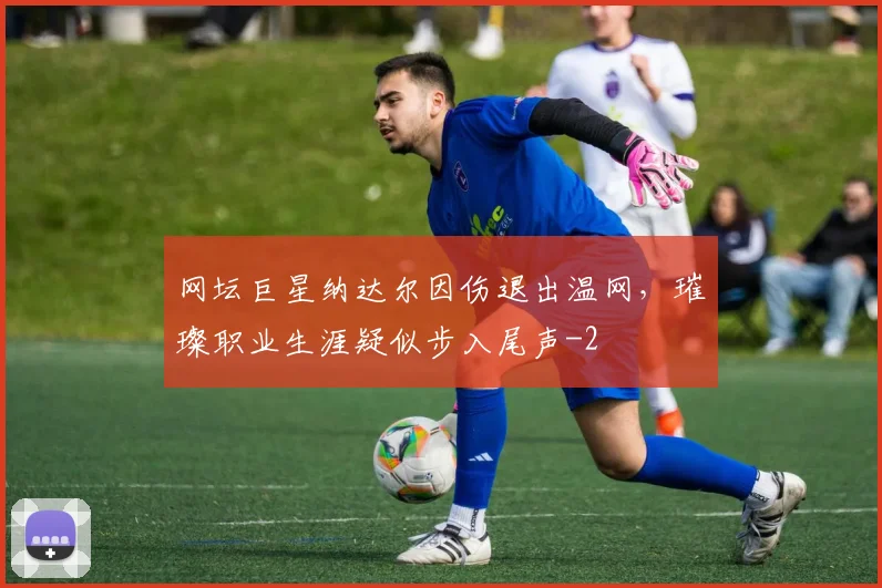 网坛巨星纳达尔因伤退出温网，璀璨职业生涯疑似步入尾声