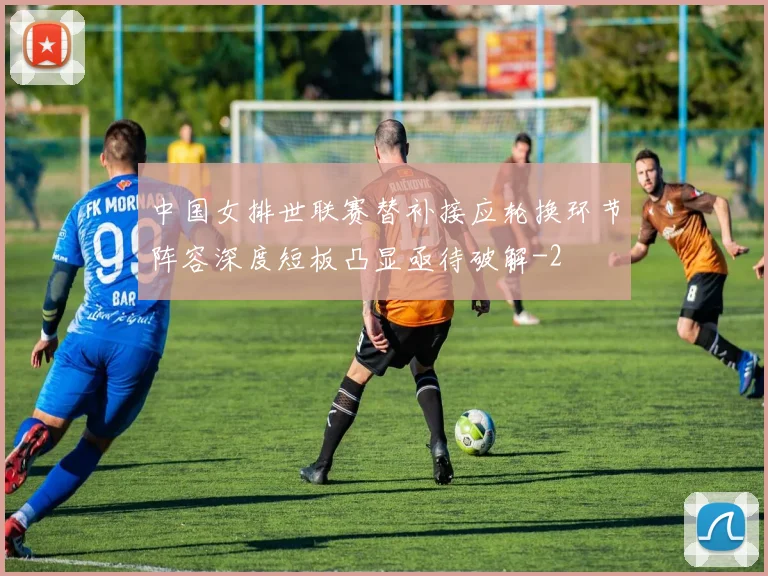 中国女排世联赛替补接应轮换环节阵容深度短板凸显亟待破解