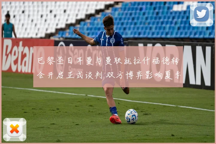 巴黎圣日耳曼与曼联就拉什福德转会开启正式谈判 双方博弈影响夏季引援格局