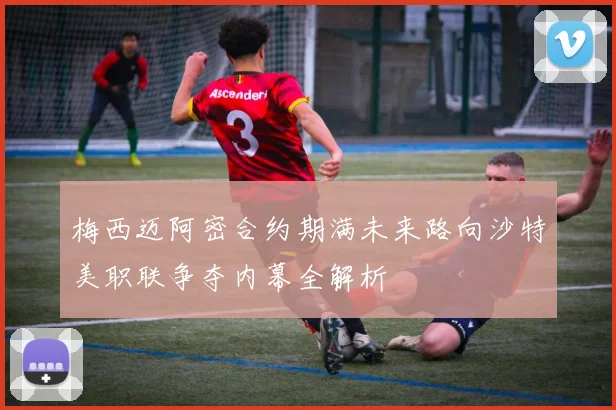 梅西迈阿密合约期满未来路向沙特美职联争夺内幕全解析