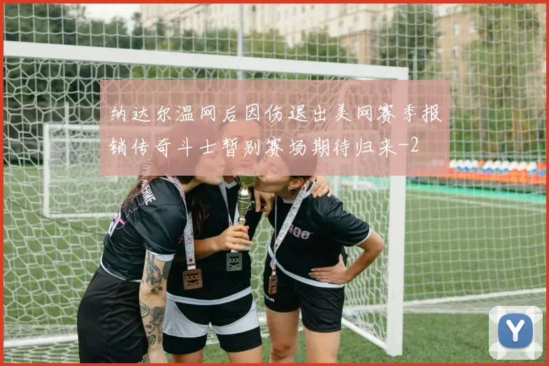 纳达尔温网后因伤退出美网赛季报销传奇斗士暂别赛场期待归来