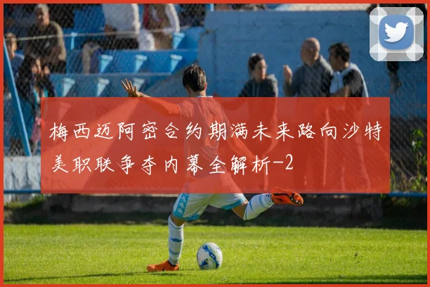 梅西迈阿密合约期满未来路向沙特美职联争夺内幕全解析