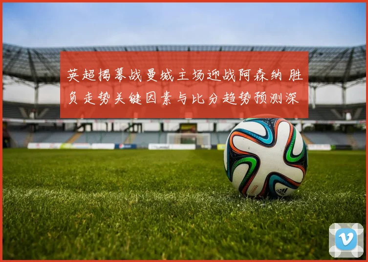 英超揭幕战曼城主场迎战阿森纳 胜负走势关键因素与比分趋势预测深度解析