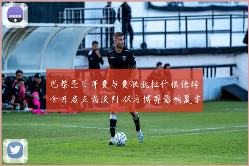 巴黎圣日耳曼与曼联就拉什福德转会开启正式谈判 双方博弈影响夏季引援格局