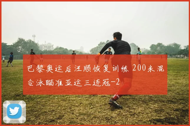 巴黎奥运后汪顺恢复训练 200米混合泳瞄准亚运三连冠