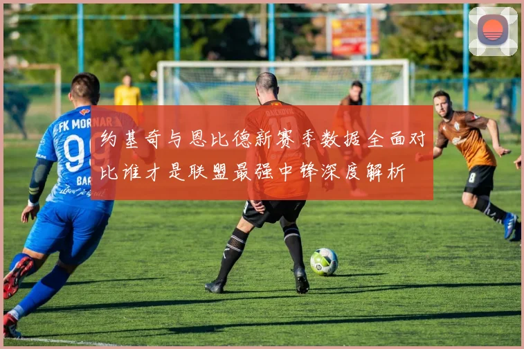 约基奇与恩比德新赛季数据全面对比谁才是联盟最强中锋深度解析