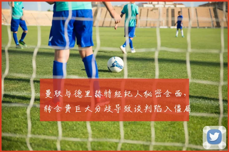 曼联与德里赫特经纪人秘密会面，转会费巨大分歧导致谈判陷入僵局