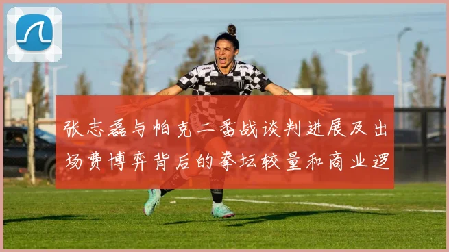 张志磊与帕克二番战谈判进展及出场费博弈背后的拳坛较量和商业逻辑