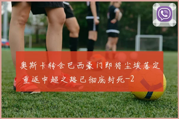 奥斯卡转会巴西豪门即将尘埃落定 重返中超之路已彻底封死