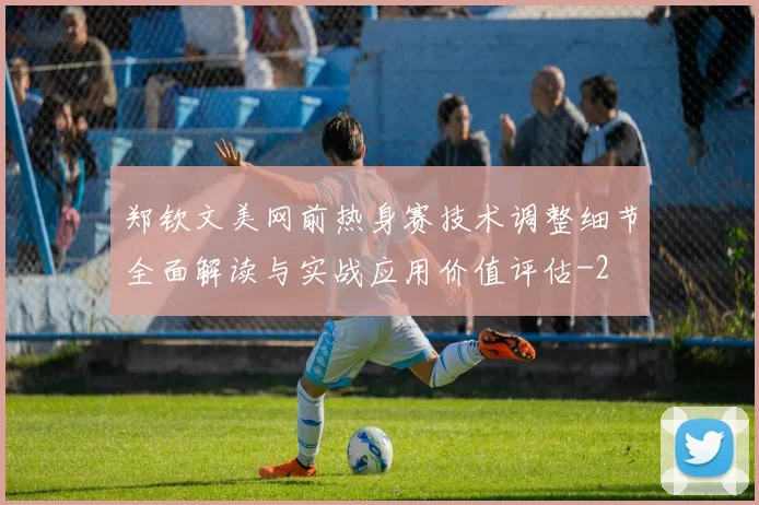 郑钦文美网前热身赛技术调整细节全面解读与实战应用价值评估