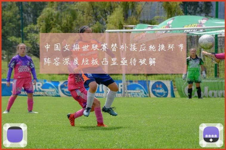 中国女排世联赛替补接应轮换环节阵容深度短板凸显亟待破解