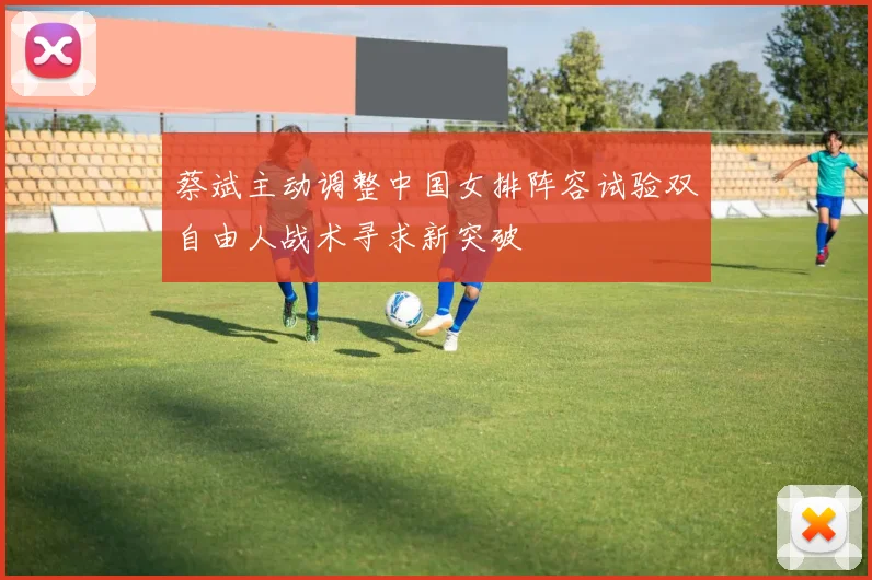 蔡斌主动调整中国女排阵容试验双自由人战术寻求新突破