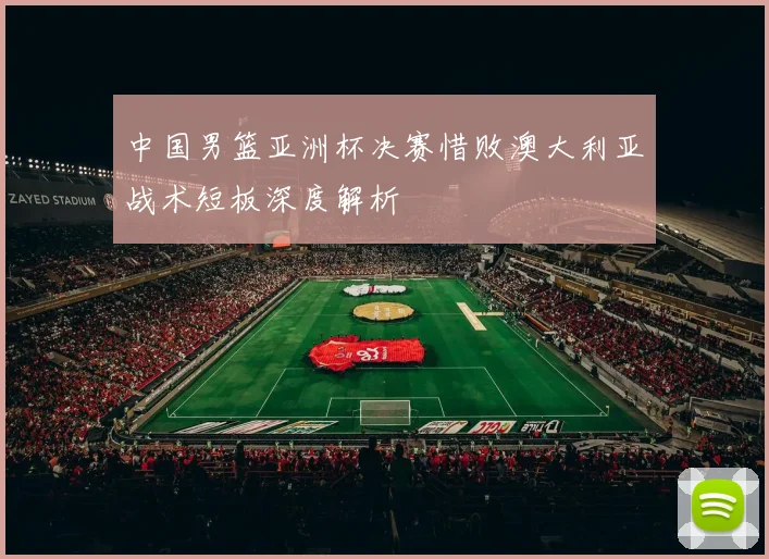 中国男篮亚洲杯决赛惜败澳大利亚战术短板深度解析