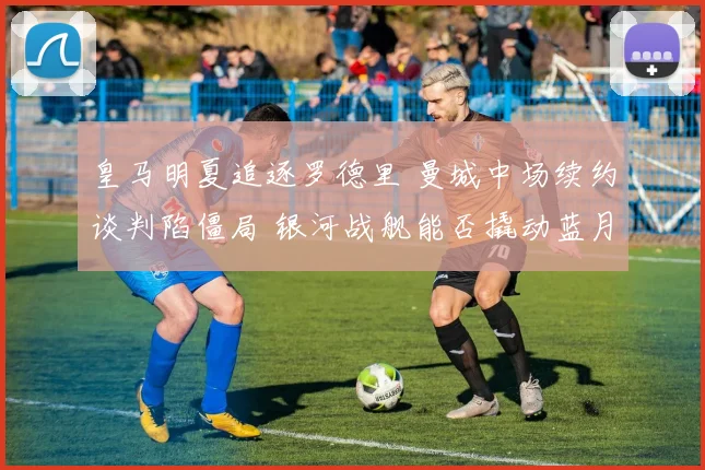 皇马明夏追逐罗德里 曼城中场续约谈判陷僵局 银河战舰能否撬动蓝月核心