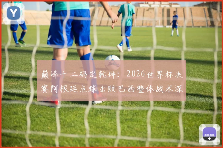 巅峰十二码定乾坤：2026世界杯决赛阿根廷点球击败巴西整体战术深度复盘
