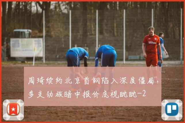 周琦续约北京首钢陷入深度僵局，多支劲旅暗中报价虎视眈眈