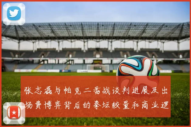 张志磊与帕克二番战谈判进展及出场费博弈背后的拳坛较量和商业逻辑