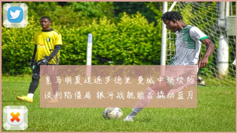 皇马明夏追逐罗德里 曼城中场续约谈判陷僵局 银河战舰能否撬动蓝月核心
