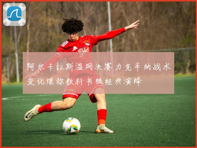 阿尔卡拉斯温网决赛力克辛纳战术变化堪称教科书级经典演绎