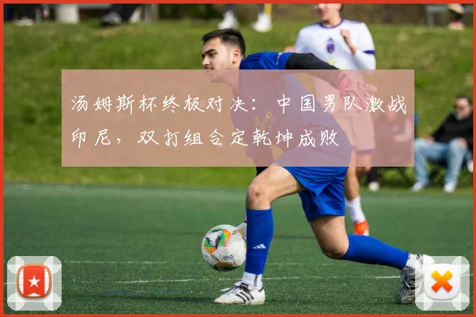 汤姆斯杯终极对决：中国男队激战印尼，双打组合定乾坤成败