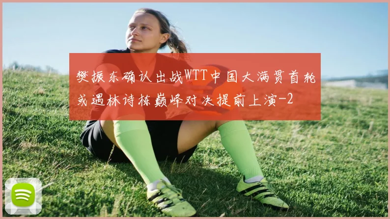 樊振东确认出战WTT中国大满贯首轮或遇林诗栋巅峰对决提前上演
