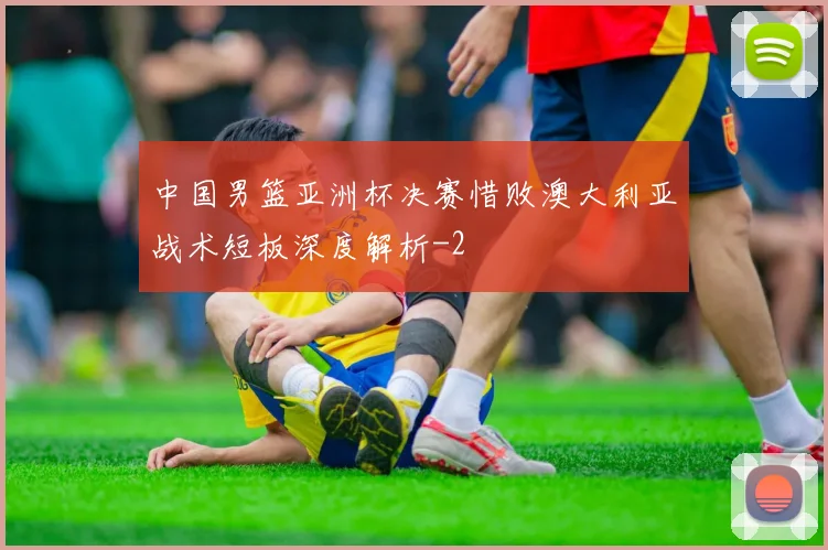 中国男篮亚洲杯决赛惜败澳大利亚战术短板深度解析