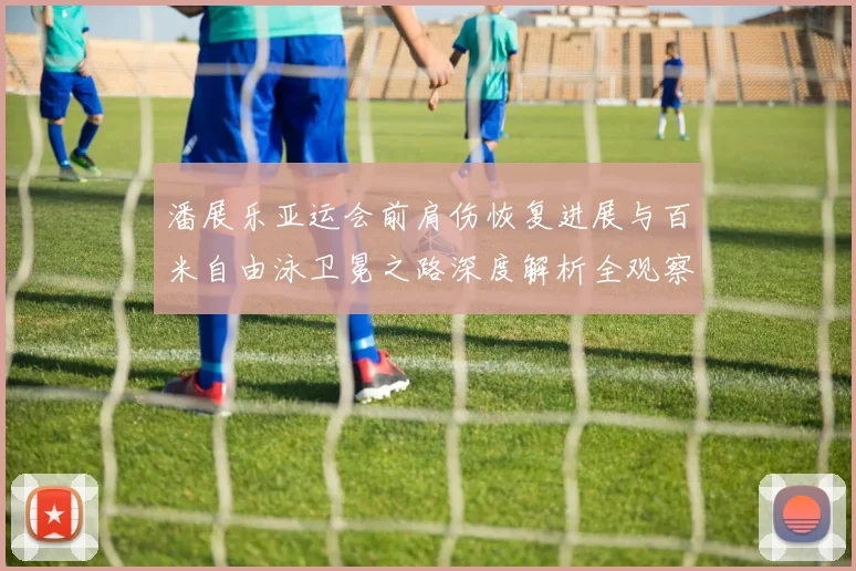 潘展乐亚运会前肩伤恢复进展与百米自由泳卫冕之路深度解析全观察
