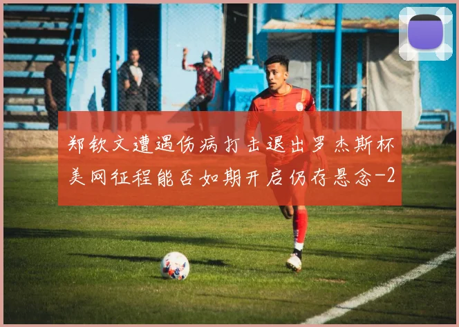 郑钦文遭遇伤病打击退出罗杰斯杯美网征程能否如期开启仍存悬念