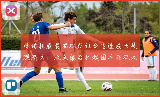 林诗栋蒯曼混双新组合飞速成长展现潜力，未来能否扛起国乒混双大旗重任