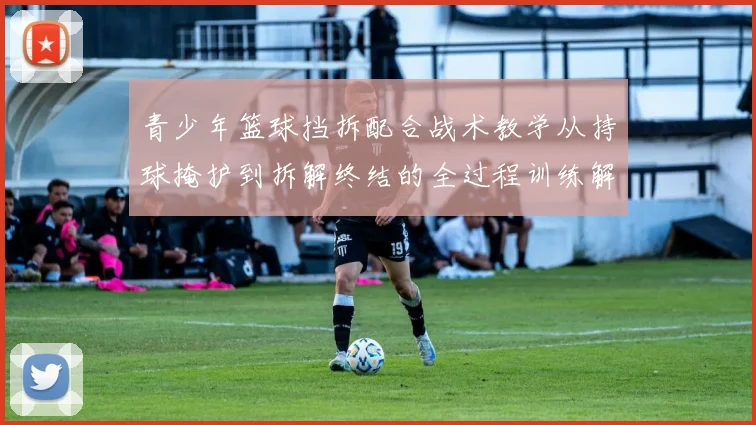 青少年篮球挡拆配合战术教学从持球掩护到拆解终结的全过程训练解析
