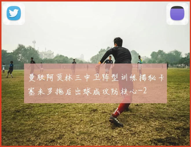 曼联阿莫林三中卫阵型训练揭秘卡塞米罗拖后出球成攻防核心