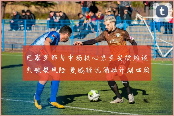 巴塞罗那与中场核心京多安续约谈判破裂风险 曼城暗流涌动计划回购