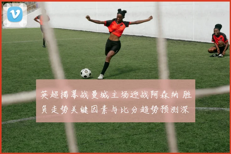 英超揭幕战曼城主场迎战阿森纳 胜负走势关键因素与比分趋势预测深度解析