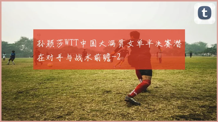 孙颖莎WTT中国大满贯女单半决赛潜在对手与战术前瞻