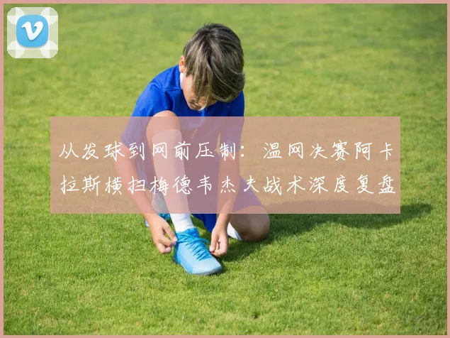 从发球到网前压制：温网决赛阿卡拉斯横扫梅德韦杰夫战术深度复盘