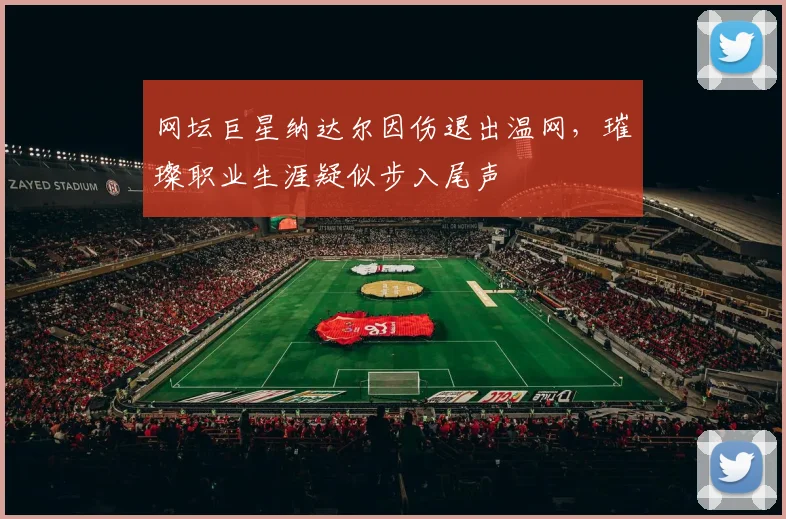 网坛巨星纳达尔因伤退出温网，璀璨职业生涯疑似步入尾声